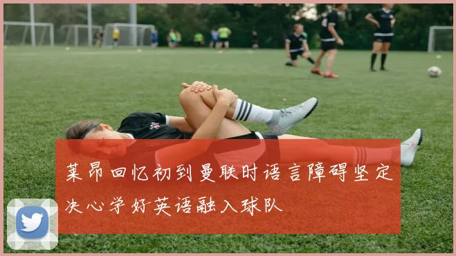 莱昂回忆初到曼联时语言障碍坚定决心学好英语融入球队