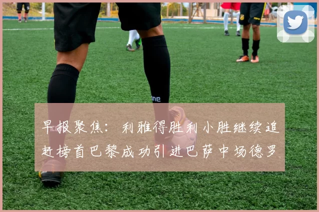 早报聚焦：利雅得胜利小胜继续追赶榜首巴黎成功引进巴萨中场德罗
