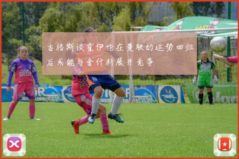 吉格斯谈霍伊伦在曼联的运势回归后或能与舍什科展开竞争