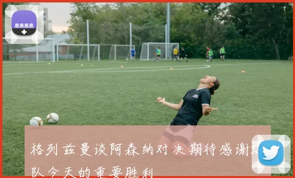 格列兹曼谈阿森纳对决期待感谢球队今天的重要胜利