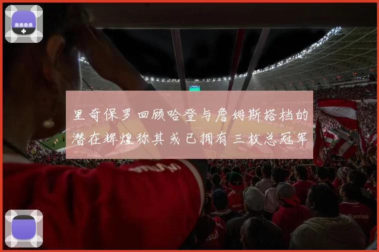 里奇保罗回顾哈登与詹姆斯搭档的潜在辉煌称其或已拥有三枚总冠军戒指