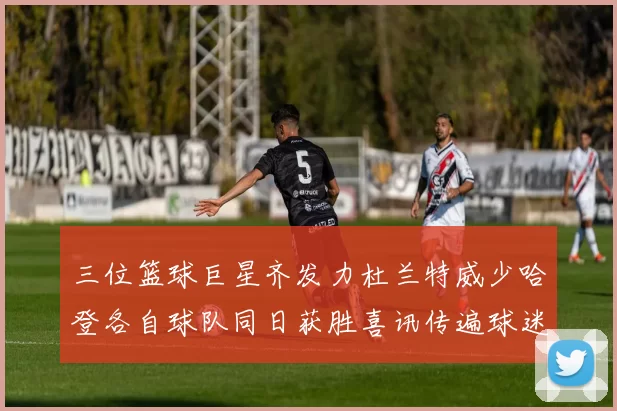 三位篮球巨星齐发力杜兰特威少哈登各自球队同日获胜喜讯传遍球迷圈