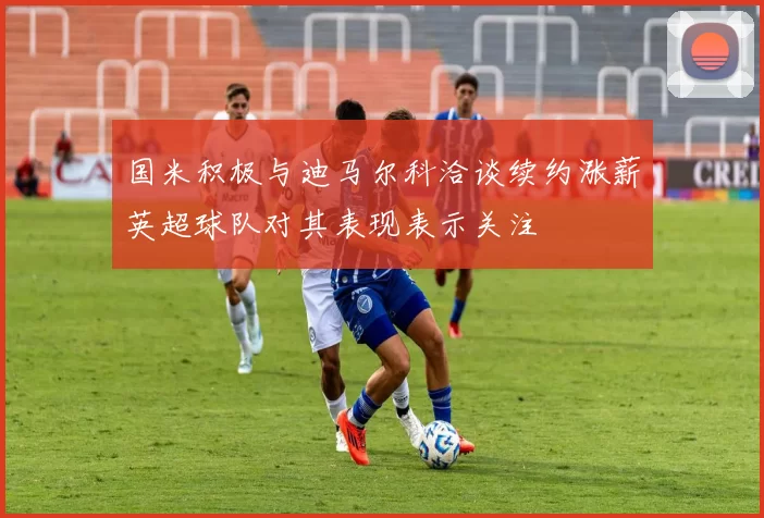 国米积极与迪马尔科洽谈续约涨薪英超球队对其表现表示关注