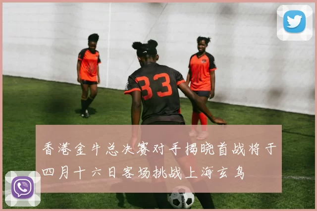 香港金牛总决赛对手揭晓首战将于四月十六日客场挑战上海玄鸟