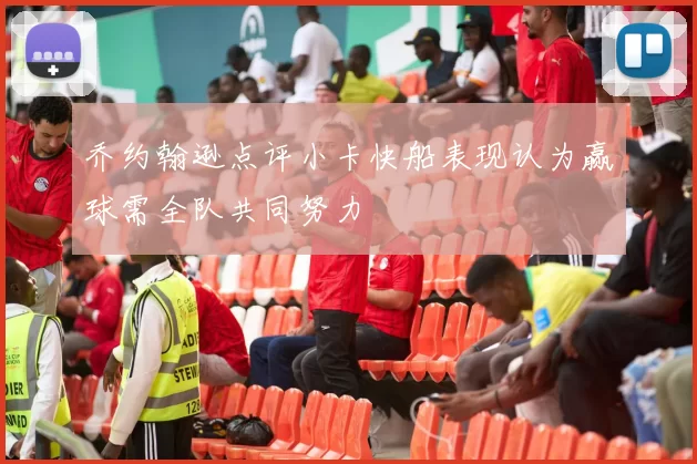 乔约翰逊点评小卡快船表现认为赢球需全队共同努力