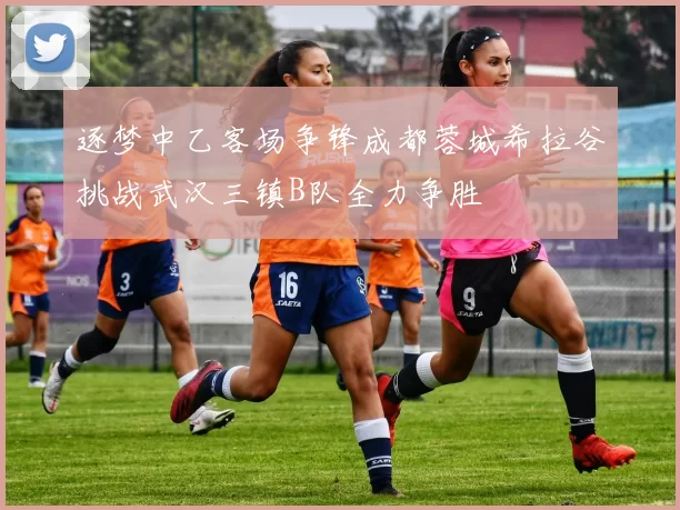 逐梦中乙客场争锋成都蓉城希拉谷挑战武汉三镇B队全力争胜