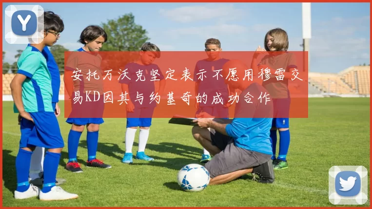 安托万沃克坚定表示不愿用穆雷交易KD因其与约基奇的成功合作