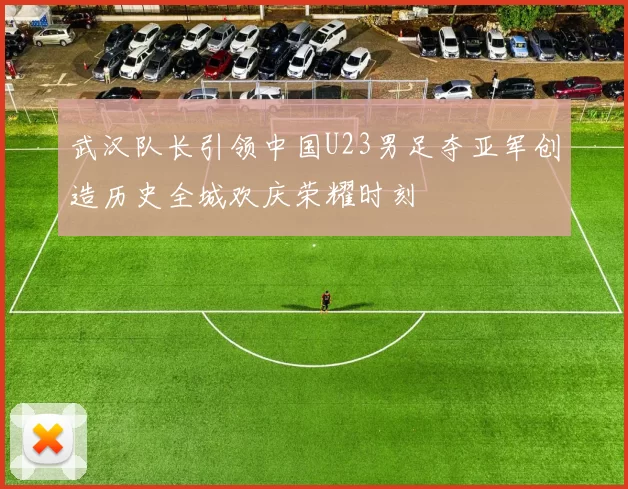 武汉队长引领中国U23男足夺亚军创造历史全城欢庆荣耀时刻