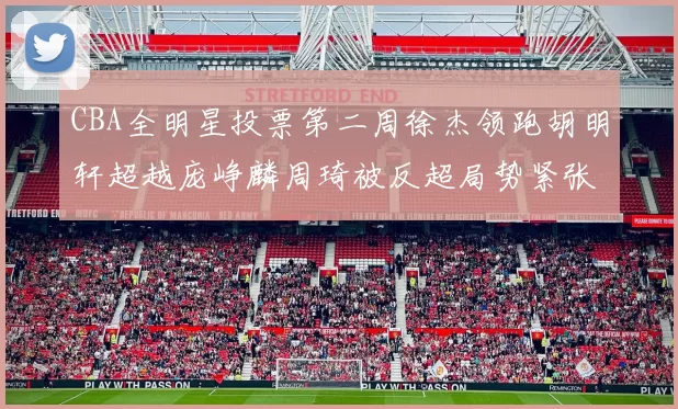 CBA全明星投票第二周徐杰领跑胡明轩超越庞峥麟周琦被反超局势紧张
