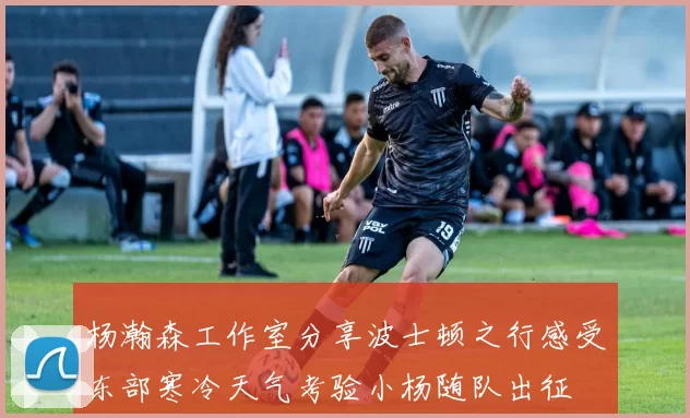 杨瀚森工作室分享波士顿之行感受东部寒冷天气考验小杨随队出征