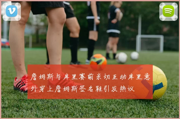 詹姆斯与库里赛前亲切互动库里意外穿上詹姆斯签名鞋引发热议