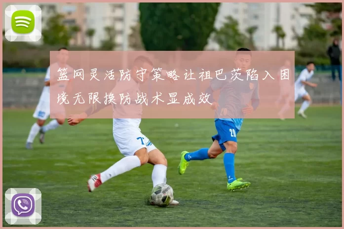 篮网灵活防守策略让祖巴茨陷入困境无限换防战术显成效