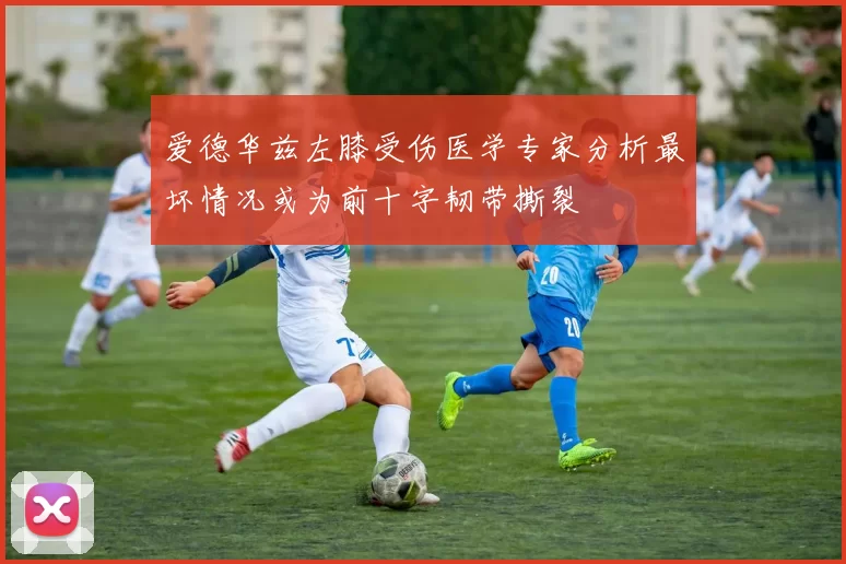 爱德华兹左膝受伤医学专家分析最坏情况或为前十字韧带撕裂